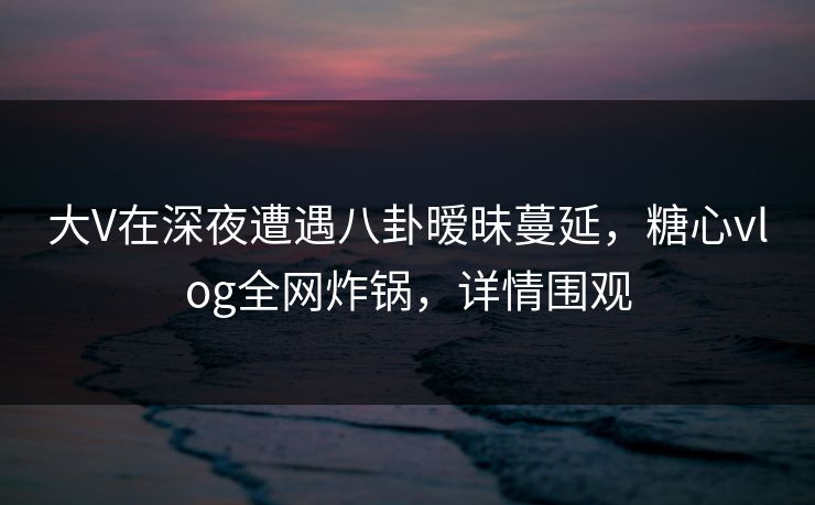 大V在深夜遭遇八卦暧昧蔓延,糖心vlog全网炸锅,详情围观 大V在深夜遭遇八卦暧昧蔓延,糖心vlog全网炸锅,详情围观