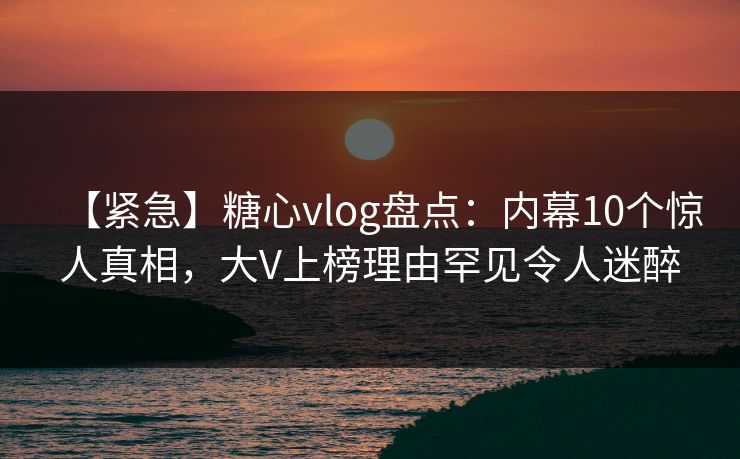 【紧急】糖心vlog盘点:内幕10个惊人真相,大V上榜理由罕见令人迷醉 【紧急】糖心vlog盘点:内幕10个惊人真相,大V上榜理由罕见令人迷醉