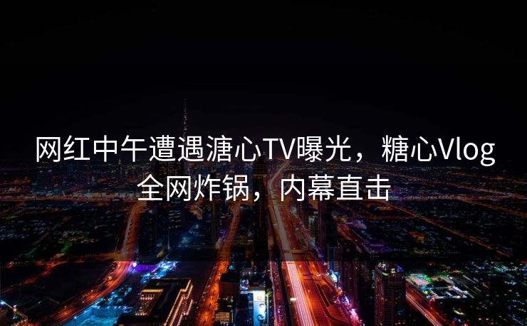 网红中午遭遇溏心TV曝光,糖心Vlog全网炸锅,内幕直击 网红中午遭遇溏心TV曝光,糖心Vlog全网炸锅,内幕直击