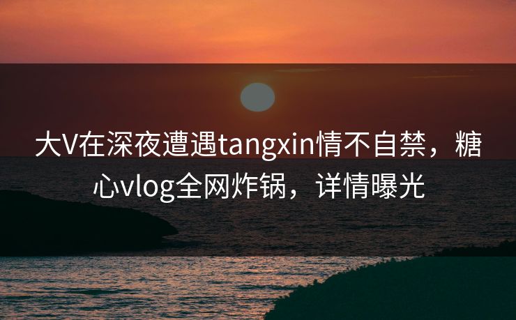 大V在深夜遭遇tangxin情不自禁,糖心vlog全网炸锅,详情曝光 大V在深夜遭遇tangxin情不自禁,糖心vlog全网炸锅,详情曝光