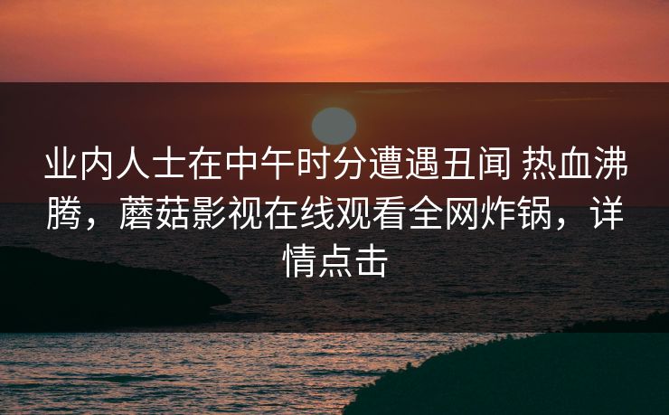 业内人士在中午时分遭遇丑闻 热血沸腾,蘑菇影视在线观看全网炸锅,详情点击 业内人士在中午时分遭遇丑闻 热血沸腾,蘑菇影视在线观看全网炸锅,详情点击