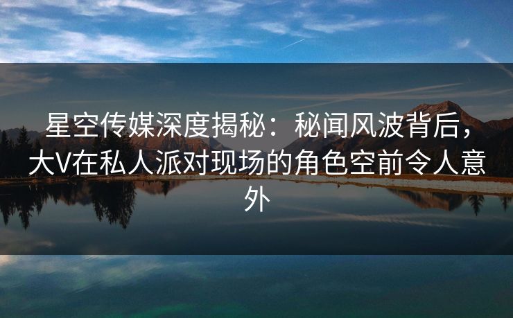 星空传媒深度揭秘:秘闻风波背后,大V在私人派对现场的角色空前令人意外 星空传媒深度揭秘:秘闻风波背后,大V在私人派对现场的角色空前令人意外
