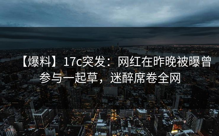 【爆料】17c突发：网红在昨晚被曝曾参与一起草，迷醉席卷全网