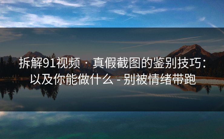 拆解91视频 · 真假截图的鉴别技巧：以及你能做什么 - 别被情绪带跑
