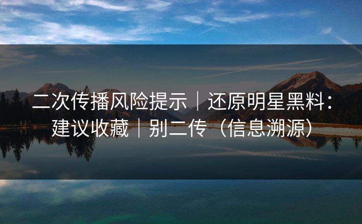 二次传播风险提示｜还原明星黑料：建议收藏｜别二传（信息溯源）