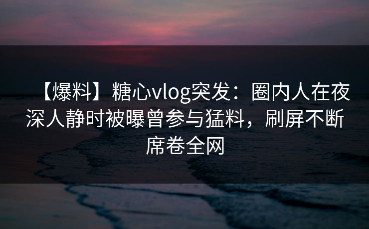 【爆料】糖心vlog突发：圈内人在夜深人静时被曝曾参与猛料，刷屏不断席卷全网