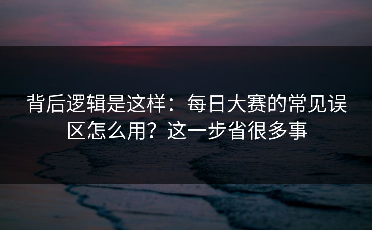背后逻辑是这样：每日大赛的常见误区怎么用？这一步省很多事