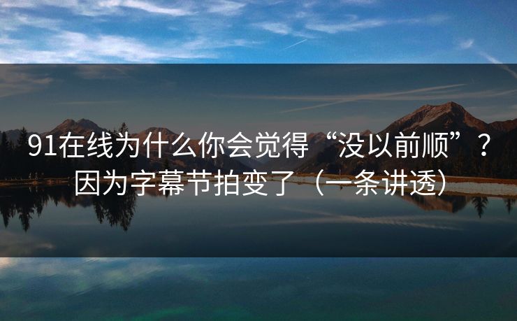 91在线为什么你会觉得“没以前顺”？因为字幕节拍变了（一条讲透）